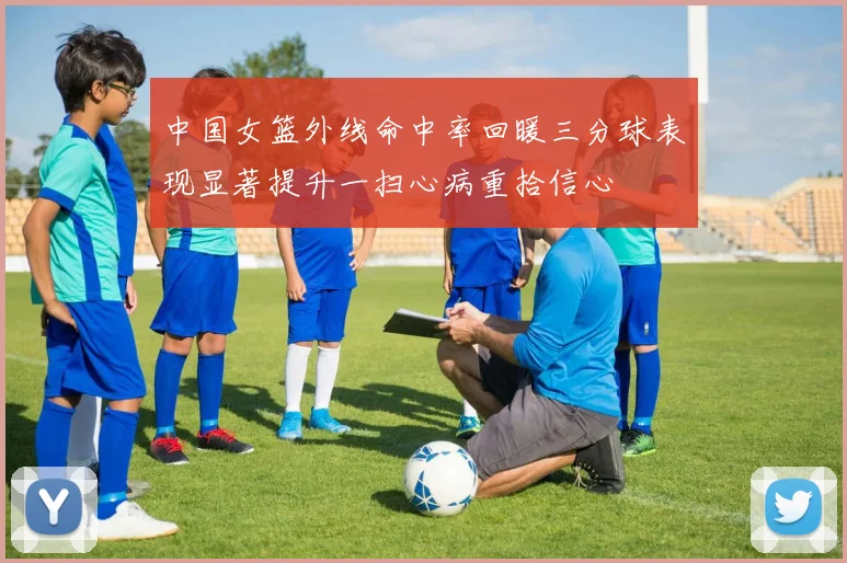 中国女篮外线命中率回暖三分球表现显著提升一扫心病重拾信心