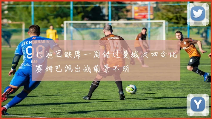 门迪因缺席一周错过曼城次回合比赛姆巴佩出战前景不明