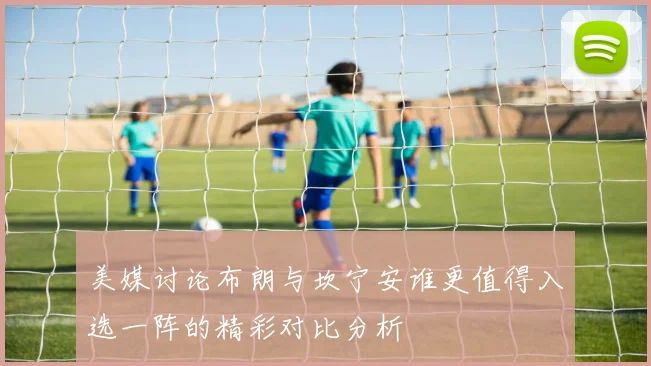 美媒讨论布朗与坎宁安谁更值得入选一阵的精彩对比分析