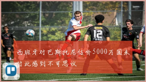 西班牙对巴斯托尼估价5000万国米对此感到不可思议