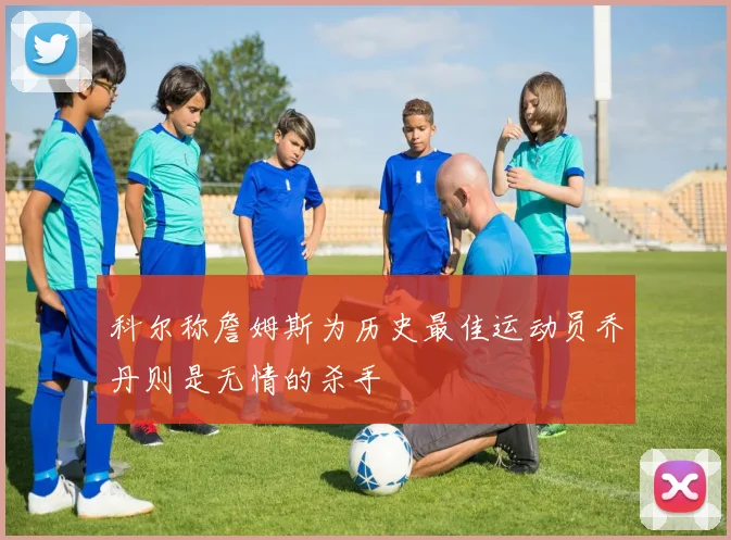 科尔称詹姆斯为历史最佳运动员乔丹则是无情的杀手