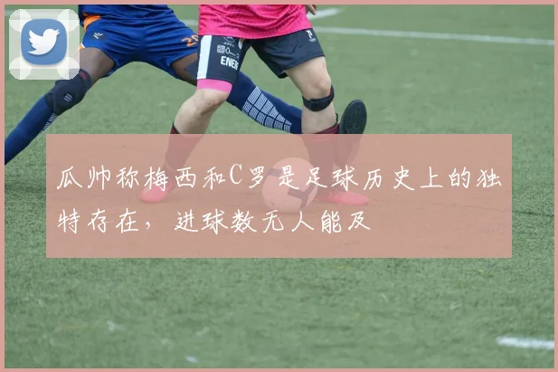 瓜帅称梅西和C罗是足球历史上的独特存在，进球数无人能及