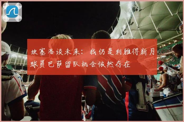 坎塞洛谈未来：我仍是利雅得新月球员巴萨留队机会依然存在