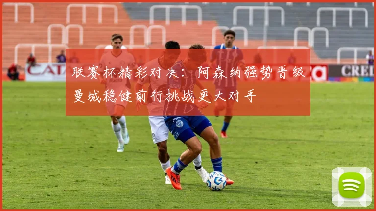 联赛杯精彩对决：阿森纳强势晋级曼城稳健前行挑战更大对手