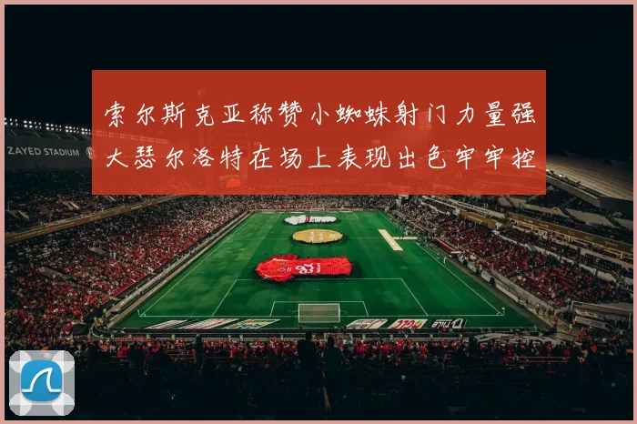 索尔斯克亚称赞小蜘蛛射门力量强大瑟尔洛特在场上表现出色牢牢控制后卫