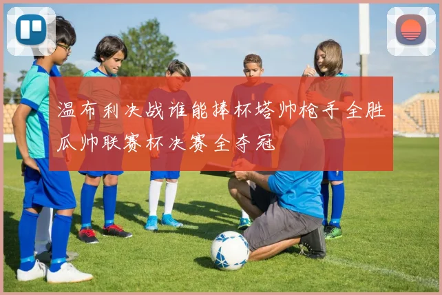 温布利决战谁能捧杯塔帅枪手全胜瓜帅联赛杯决赛全夺冠