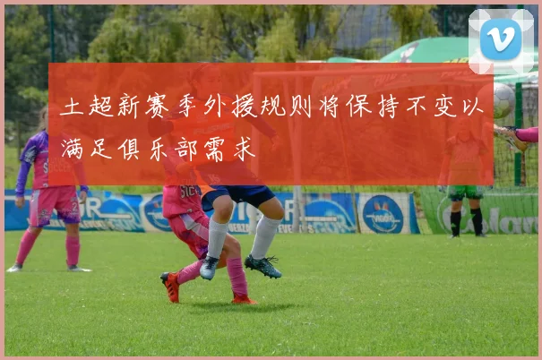 土超新赛季外援规则将保持不变以满足俱乐部需求