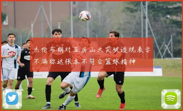 杰伦布朗对亚历山大突破造规表示不满称这根本不符合篮球精神