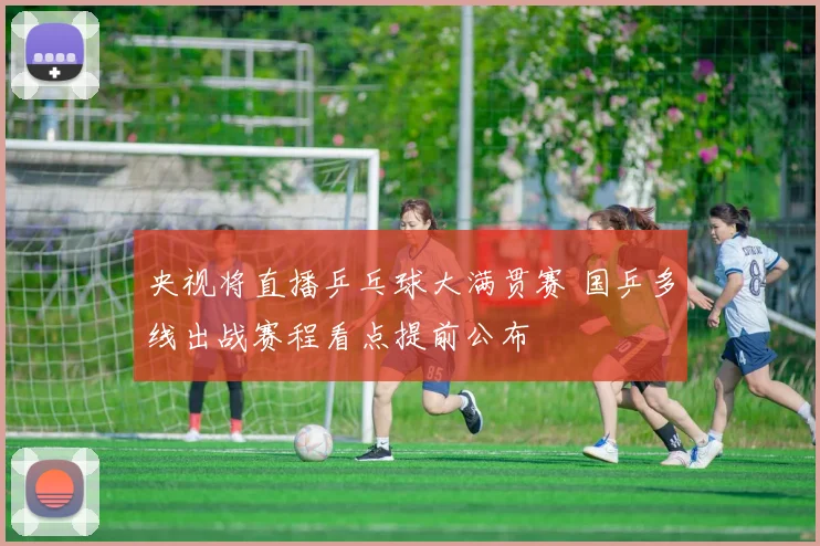 央视将直播乒乓球大满贯赛 国乒多线出战赛程看点提前公布
