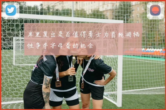 库里复出是否值得勇士为首轮游牺牲争夺字母哥的机会