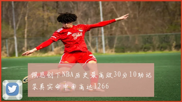 佩恩创下NBA历史最高效30分10助记录真实命中率高达1266