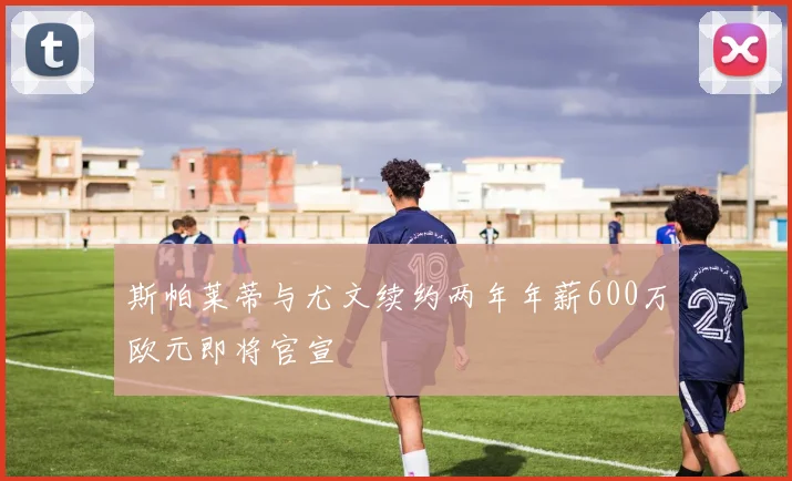 斯帕莱蒂与尤文续约两年年薪600万欧元即将官宣