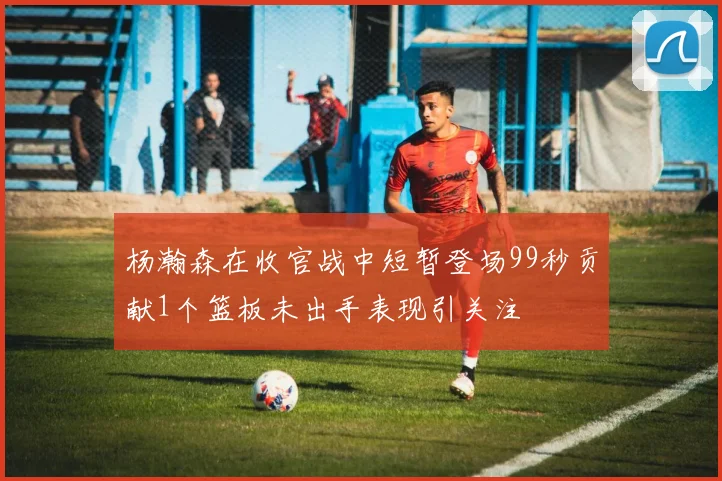 杨瀚森在收官战中短暂登场99秒贡献1个篮板未出手表现引关注