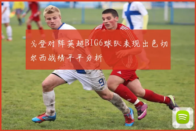 戈登对阵英超BIG6球队表现出色切尔西战绩平平分析