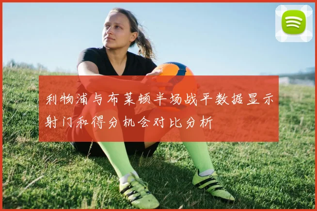 利物浦与布莱顿半场战平数据显示射门和得分机会对比分析