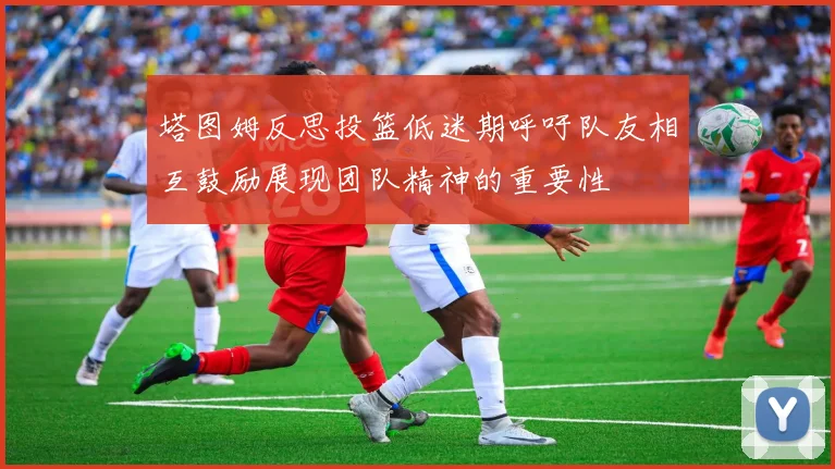 塔图姆反思投篮低迷期呼吁队友相互鼓励展现团队精神的重要性