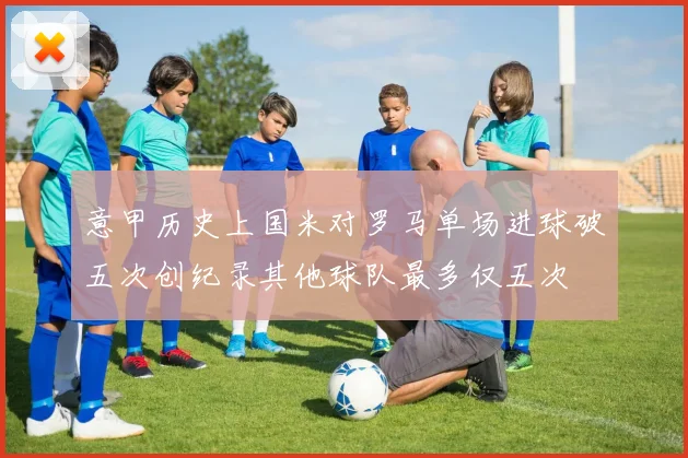 意甲历史上国米对罗马单场进球破五次创纪录其他球队最多仅五次