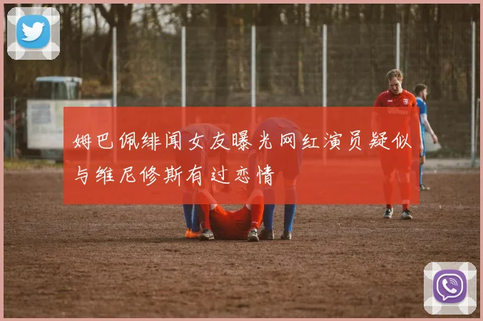姆巴佩绯闻女友曝光网红演员疑似与维尼修斯有过恋情