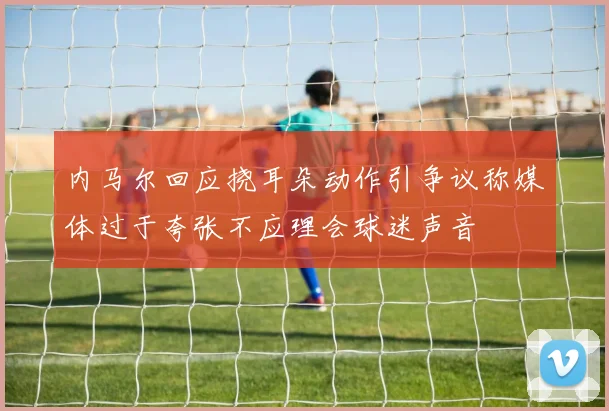 内马尔回应挠耳朵动作引争议称媒体过于夸张不应理会球迷声音