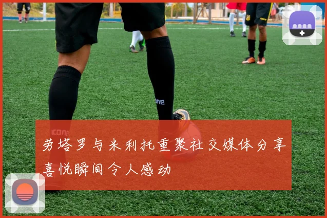 劳塔罗与米利托重聚社交媒体分享喜悦瞬间令人感动