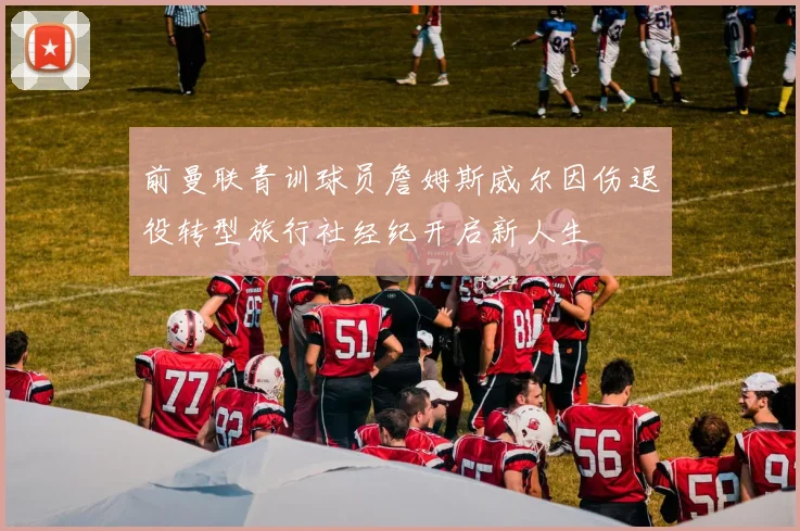 前曼联青训球员詹姆斯威尔因伤退役转型旅行社经纪开启新人生