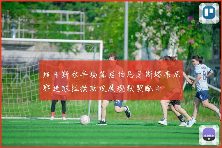 纽卡斯尔半场落后伯恩茅斯塔韦尼耶进球拉扬助攻展现默契配合