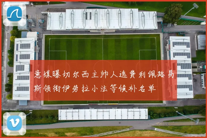 意媒曝切尔西主帅人选费利佩路易斯领衔伊劳拉小法等候补名单