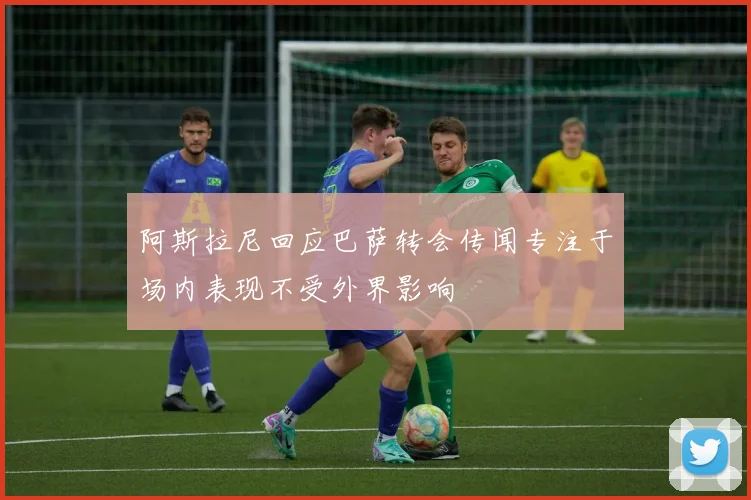 阿斯拉尼回应巴萨转会传闻专注于场内表现不受外界影响