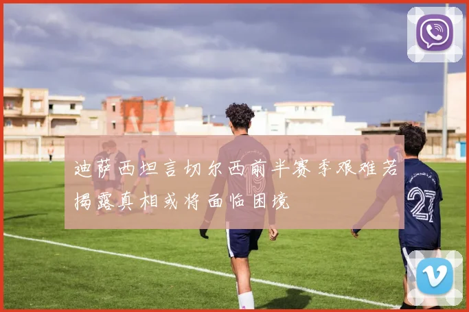 迪萨西坦言切尔西前半赛季艰难若揭露真相或将面临困境
