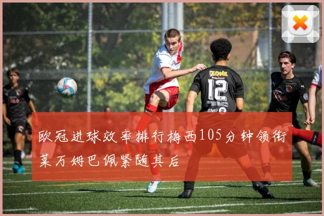欧冠进球效率排行梅西105分钟领衔莱万姆巴佩紧随其后
