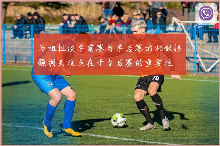 马祖拉谈季前赛与季后赛的相似性强调关注点在于季后赛的重要性