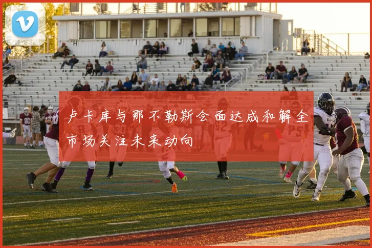 卢卡库与那不勒斯会面达成和解全市场关注未来动向