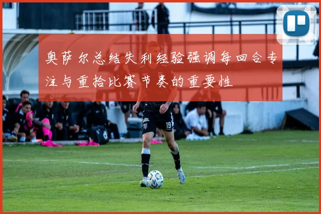奥萨尔总结失利经验强调每回合专注与重拾比赛节奏的重要性