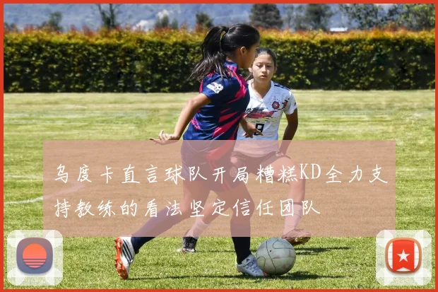 乌度卡直言球队开局糟糕KD全力支持教练的看法坚定信任团队