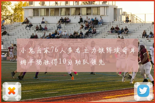 小鬼当家76人多名主力缺阵埃奇库姆半场独得10分助队领先