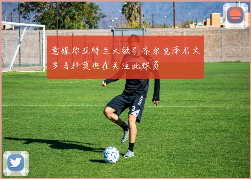 意媒称亚特兰大欲引齐尔克泽尤文罗马科莫也在关注此球员