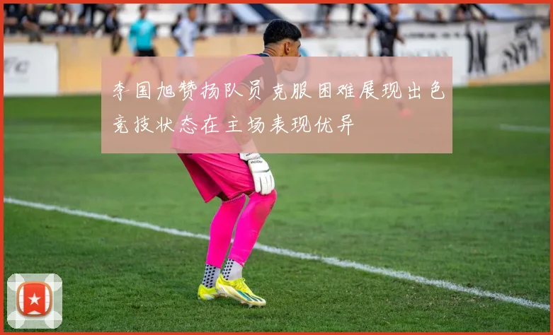李国旭赞扬队员克服困难展现出色竞技状态在主场表现优异